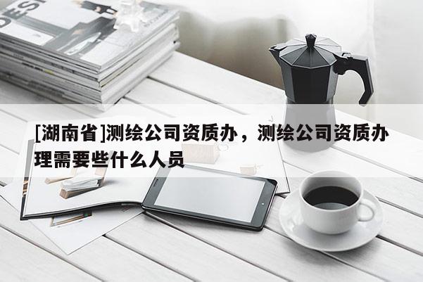 [湖南省]测绘公司资质办，测绘公司资质办理需要些什么人员