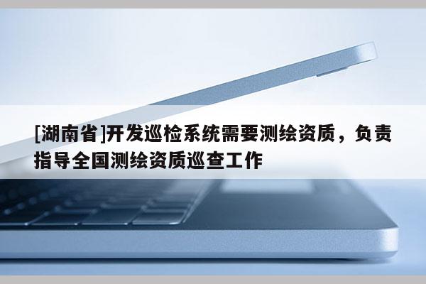 [湖南省]开发巡检系统需要测绘资质，负责指导全国测绘资质巡查工作