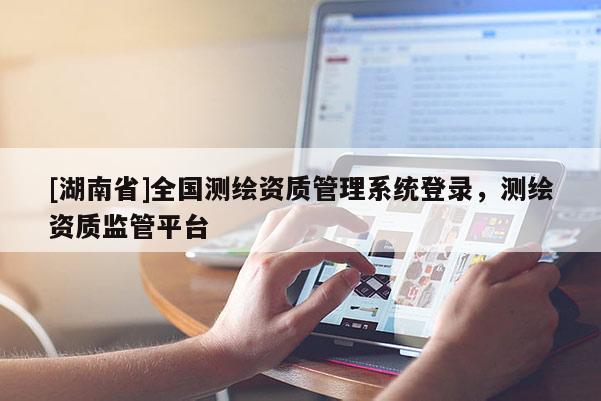 [湖南省]全国测绘资质管理系统登录，测绘资质监管平台