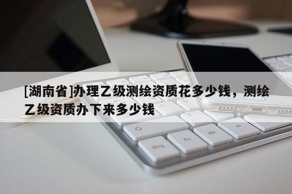 [湖南省]办理乙级测绘资质花多少钱，测绘乙级资质办下来多少钱