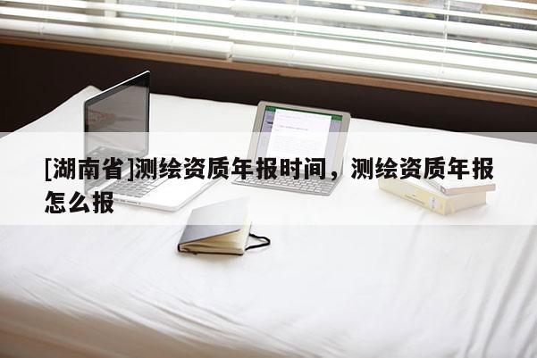 [湖南省]测绘资质年报时间，测绘资质年报怎么报