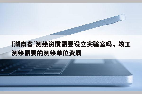 [湖南省]测绘资质需要设立实验室吗，竣工测绘需要的测绘单位资质