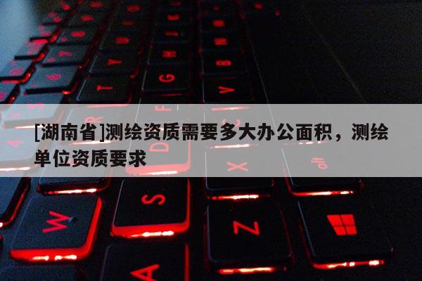 [湖南省]测绘资质需要多大办公面积，测绘单位资质要求