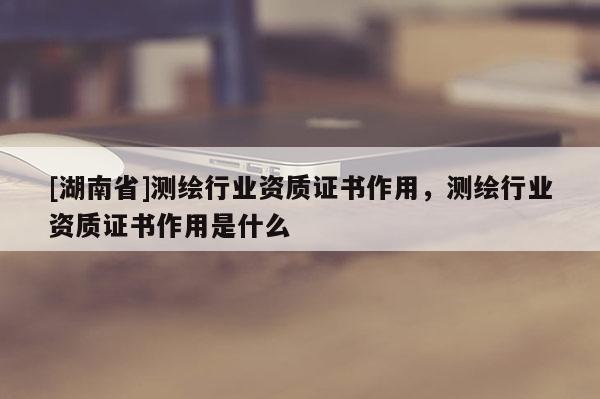 [湖南省]测绘行业资质证书作用，测绘行业资质证书作用是什么