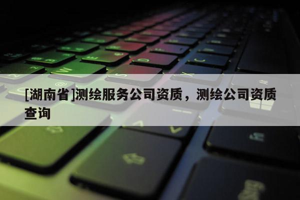 [湖南省]测绘服务公司资质，测绘公司资质查询