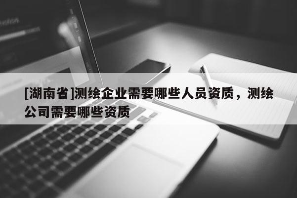 [湖南省]测绘企业需要哪些人员资质，测绘公司需要哪些资质