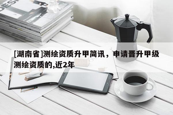 [湖南省]测绘资质升甲简讯，申请晋升甲级测绘资质的,近2年