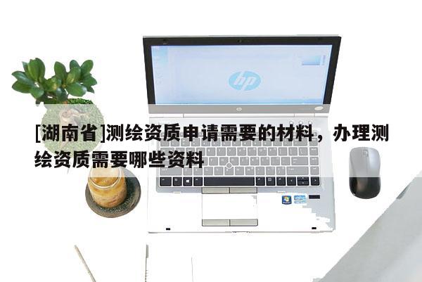 [湖南省]测绘资质申请需要的材料，办理测绘资质需要哪些资料