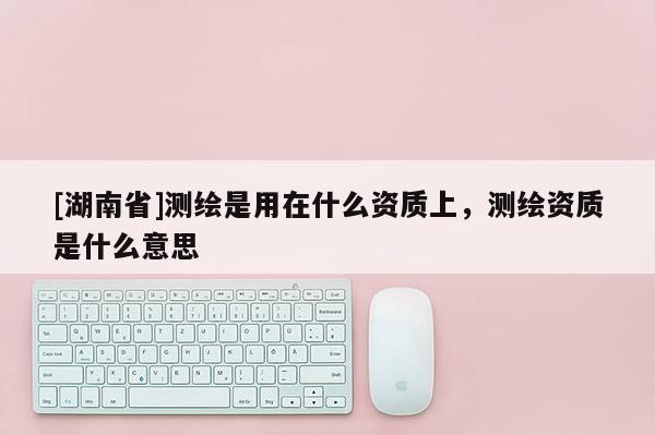 [湖南省]测绘是用在什么资质上，测绘资质是什么意思