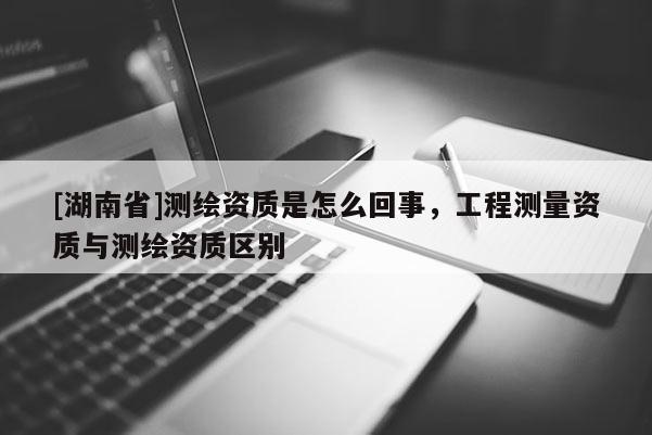 [湖南省]测绘资质是怎么回事，工程测量资质与测绘资质区别