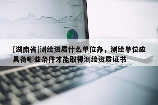 [湖南省]测绘资质什么单位办，测绘单位应具备哪些条件才能取得测绘资质证书
