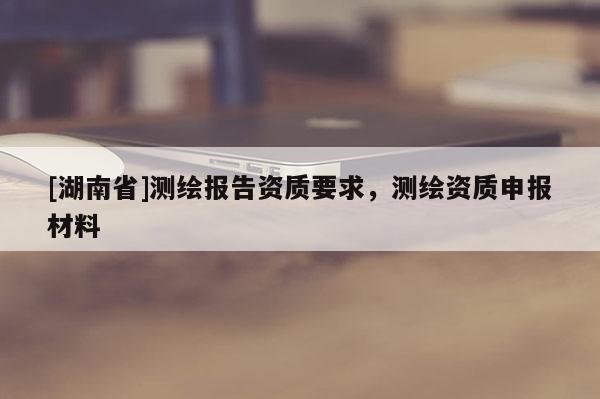 [湖南省]测绘报告资质要求，测绘资质申报材料