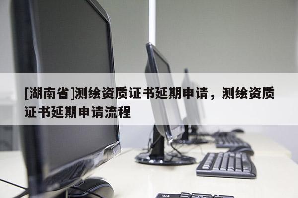 [湖南省]测绘资质证书延期申请，测绘资质证书延期申请流程