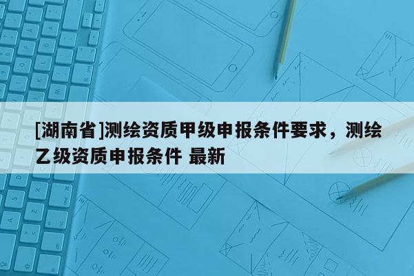 [湖南省]测绘资质甲级申报条件要求，测绘乙级资质申报条件 最新