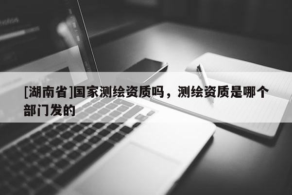 [湖南省]国家测绘资质吗，测绘资质是哪个部门发的