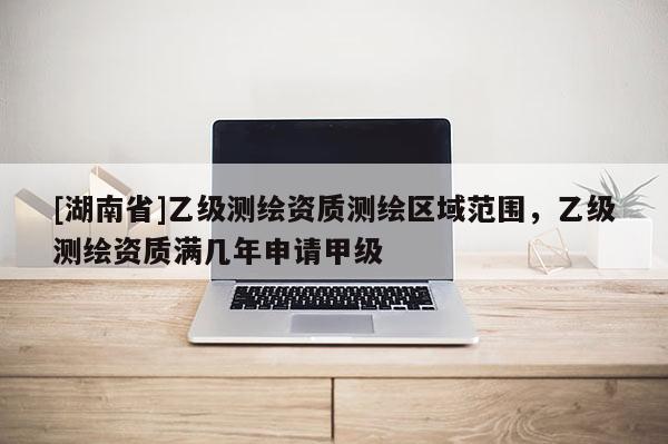 [湖南省]乙级测绘资质测绘区域范围，乙级测绘资质满几年申请甲级