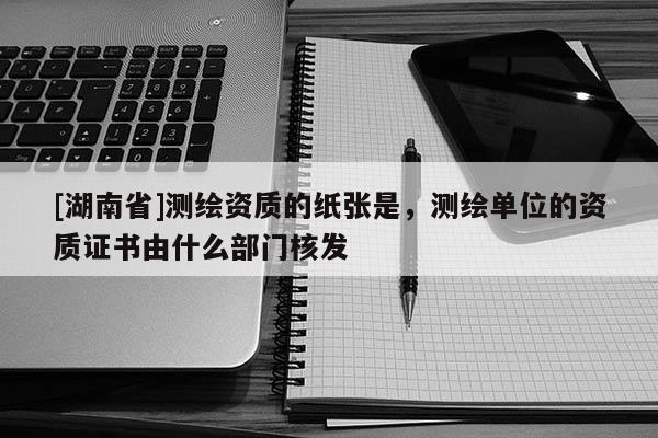 [湖南省]测绘资质的纸张是，测绘单位的资质证书由什么部门核发