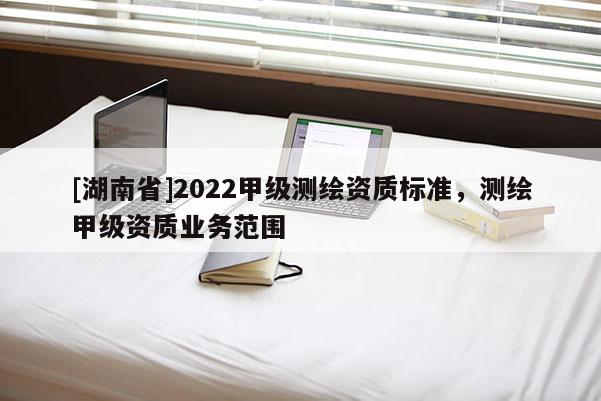 [湖南省]2022甲级测绘资质标准，测绘甲级资质业务范围