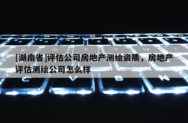 [湖南省]评估公司房地产测绘资质，房地产评估测绘公司怎么样