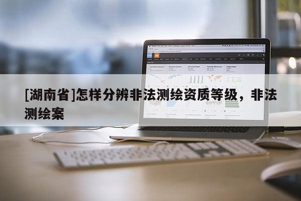 [湖南省]怎样分辨非法测绘资质等级，非法测绘案