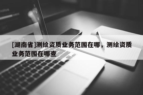[湖南省]测绘资质业务范围在哪，测绘资质业务范围在哪查