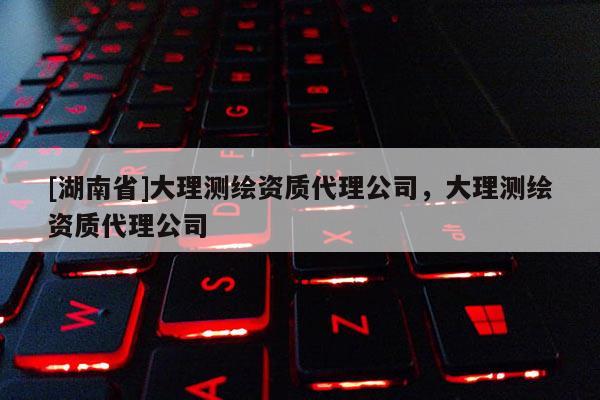 [湖南省]大理测绘资质代理公司，大理测绘资质代理公司