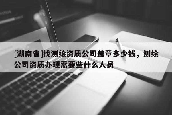 [湖南省]找测绘资质公司盖章多少钱，测绘公司资质办理需要些什么人员