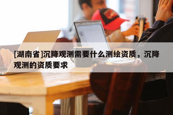 [湖南省]沉降观测需要什么测绘资质，沉降观测的资质要求