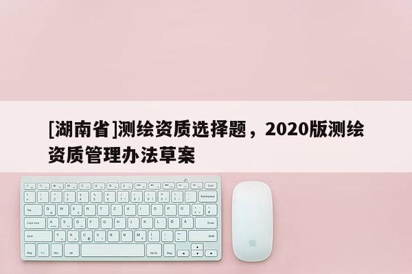 [湖南省]测绘资质选择题，2020版测绘资质管理办法草案