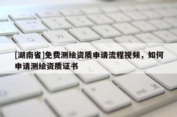 [湖南省]免费测绘资质申请流程视频，如何申请测绘资质证书