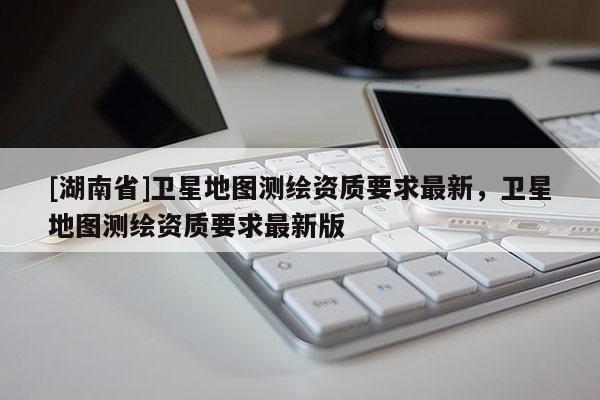 [湖南省]卫星地图测绘资质要求最新，卫星地图测绘资质要求最新版