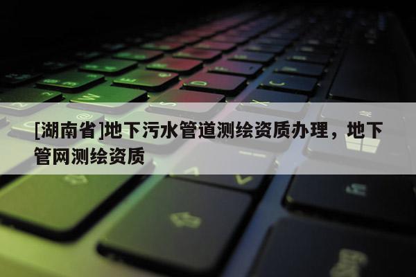 [湖南省]地下污水管道测绘资质办理，地下管网测绘资质
