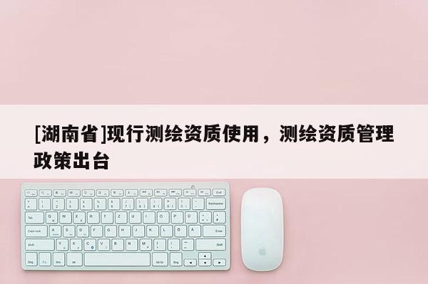 [湖南省]现行测绘资质使用，测绘资质管理政策出台