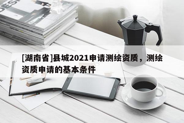 [湖南省]县城2021申请测绘资质，测绘资质申请的基本条件