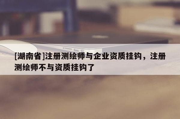 [湖南省]注册测绘师与企业资质挂钩，注册测绘师不与资质挂钩了