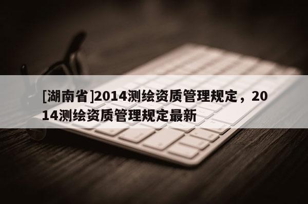[湖南省]2014测绘资质管理规定，2014测绘资质管理规定最新