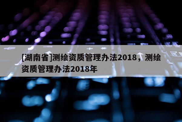 [湖南省]测绘资质管理办法2018，测绘资质管理办法2018年
