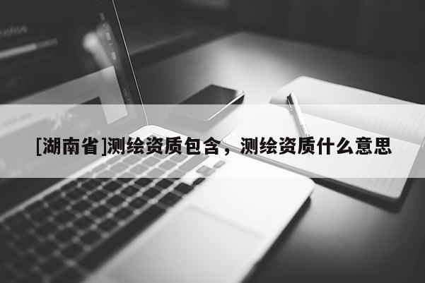[湖南省]测绘资质包含，测绘资质什么意思