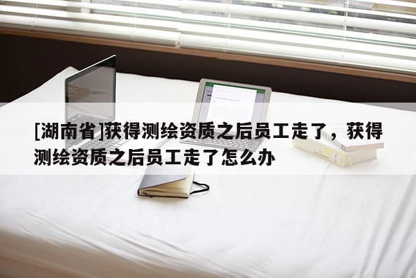 [湖南省]获得测绘资质之后员工走了，获得测绘资质之后员工走了怎么办