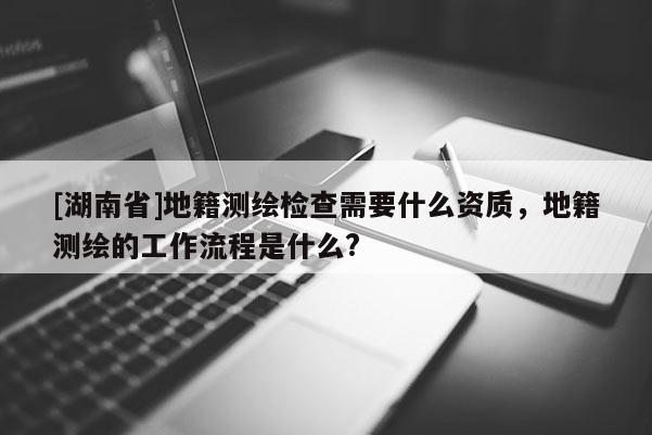 [湖南省]地籍测绘检查需要什么资质，地籍测绘的工作流程是什么?