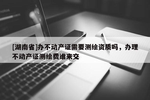 [湖南省]办不动产证需要测绘资质吗，办理不动产证测绘费谁来交