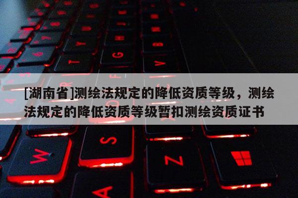 [湖南省]测绘法规定的降低资质等级，测绘法规定的降低资质等级暂扣测绘资质证书