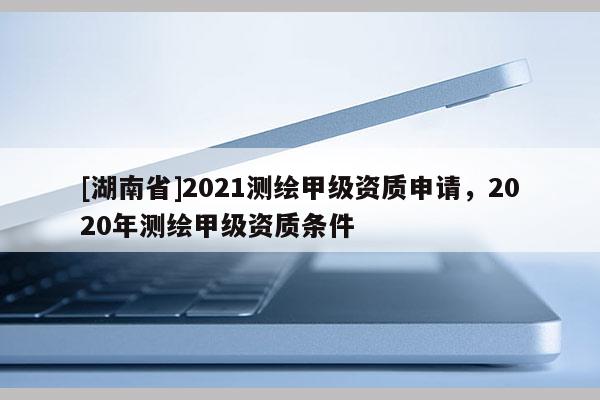 [湖南省]2021测绘甲级资质申请，2020年测绘甲级资质条件