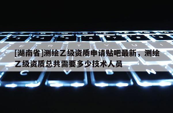 [湖南省]测绘乙级资质申请贴吧最新，测绘乙级资质总共需要多少技术人员