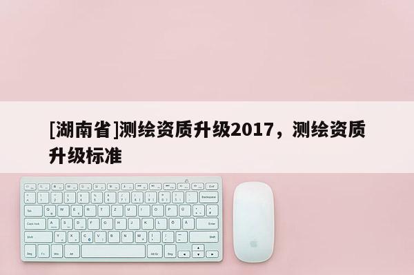 [湖南省]测绘资质升级2017，测绘资质升级标准