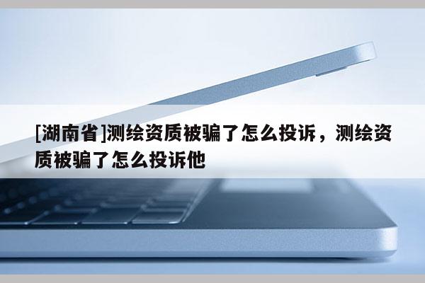 [湖南省]测绘资质被骗了怎么投诉，测绘资质被骗了怎么投诉他
