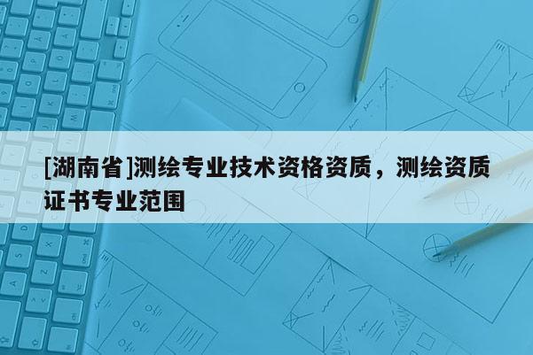 [湖南省]测绘专业技术资格资质，测绘资质证书专业范围