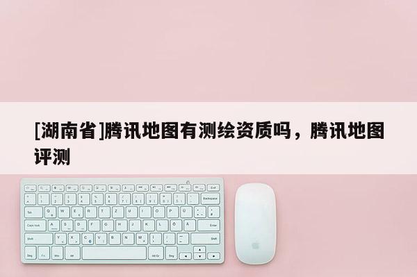 [湖南省]腾讯地图有测绘资质吗，腾讯地图评测