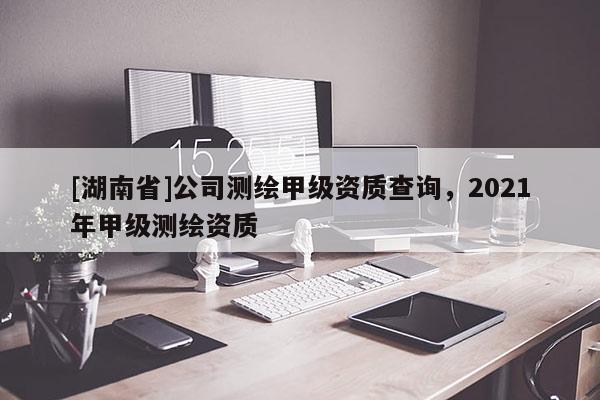 [湖南省]公司测绘甲级资质查询，2021年甲级测绘资质