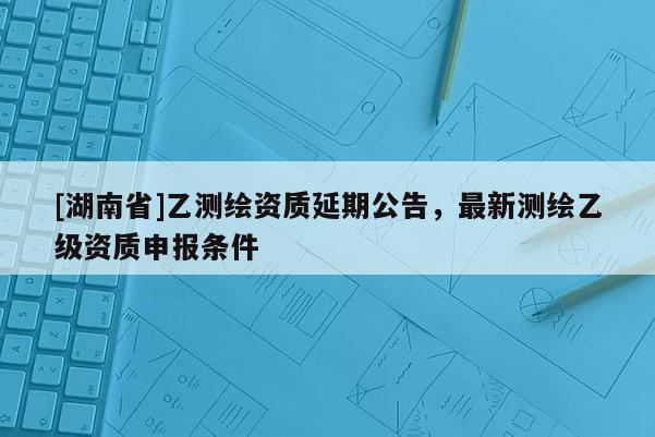 [湖南省]乙测绘资质延期公告，最新测绘乙级资质申报条件